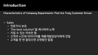 Characteristics of Company Departments That Are Truly Customer Driven
Introduction
• Sales
• 전문지식 보유
• “the best solution”을 제시하려 노력
• 지킬 수 있는 약속만 함
• 고객의 니즈와 아이디어를 제품개발담당자에게 전달
• 고객을 한 번 맡았으면 오랫동안 맡음
 