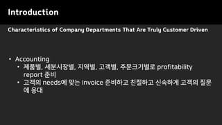 Characteristics of Company Departments That Are Truly Customer Driven
Introduction
• Accounting
• 제품별, 세분시장별, 지역별, 고객별, 주문크기별로 profitability
report 준비
• 고객의 needs에 맞는 invoice 준비하고 친절하고 신속하게 고객의 질문
에 응대
 