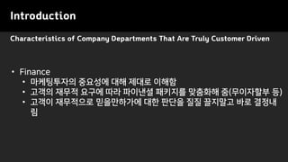 Characteristics of Company Departments That Are Truly Customer Driven
Introduction
• Finance
• 마케팅투자의 중요성에 대해 제대로 이해함
• 고객의 재무적 요구에 따라 파이낸셜 패키지를 맞춤화해 줌(무이자할부 등)
• 고객이 재무적으로 믿을만하가에 대한 판단을 질질 끌지말고 바로 결정내
림
 