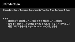 Characteristics of Company Departments That Are Truly Customer Driven
Introduction
• PR
• 기업에 대한 유리한 뉴스는 널리 알리고 불리한 뉴스는 통제함
• 회사가 더 좋은 정책과 관행을 갖게 할 수 있도록 PR부서가 내부의 고객
처럼, 그리고 공공비판가(public advocate)처럼 행동함
 