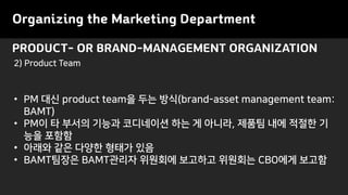 PRODUCT- OR BRAND-MANAGEMENT ORGANIZATION
Organizing the Marketing Department
• PM 대신 product team을 두는 방식(brand-asset management team:
BAMT)
• PM이 타 부서의 기능과 코디네이션 하는 게 아니라, 제품팀 내에 적절한 기
능을 포함함
• 아래와 같은 다양한 형태가 있음
• BAMT팀장은 BAMT관리자 위원회에 보고하고 위원회는 CBO에게 보고함
2) Product Team
 