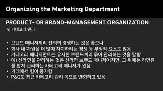 PRODUCT- OR BRAND-MANAGEMENT ORGANIZATION
Organizing the Marketing Department
• 브랜드 매니저끼리 선의의 경쟁하는 것은 좋으나
• 회사 내 자원을 더 많이 차지하려는 경쟁 등 부정적 요소도 많음
• 카테고리 매니지먼트는 유사한 브랜드끼리 묶어 관리하는 것을 말함
• 예) 신라면을 관리하는 것은 신라면 브랜드 매니저이지만, 그 위에는 라면류
를 합쳐 관리하는 카테고리 매니저가 있음
• 거래에서 힘이 증가함
• P&G도 최근 카테고리 관리 쪽으로 변화하고 있음
4) 카테고리 관리
 