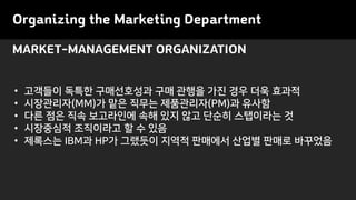 MARKET-MANAGEMENT ORGANIZATION
Organizing the Marketing Department
• 고객들이 독특한 구매선호성과 구매 관행을 가진 경우 더욱 효과적
• 시장관리자(MM)가 맡은 직무는 제품관리자(PM)과 유사함
• 다른 점은 직속 보고라인에 속해 있지 않고 단순히 스탭이라는 것
• 시장중심적 조직이라고 할 수 있음
• 제록스는 IBM과 HP가 그랬듯이 지역적 판매에서 산업별 판매로 바꾸었음
 