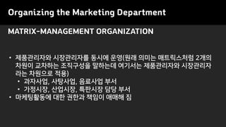 MATRIX-MANAGEMENT ORGANIZATION
Organizing the Marketing Department
• 제품관리자와 시장관리자를 동시에 운영(원래 의미는 매트릭스처럼 2개의
차원이 교차하는 조직구성을 말하는데 여기서는 제품관리자와 시장관리자
라는 차원으로 적용)
• 과자사업, 사탕사업, 음료사업 부서
• 가정시장, 산업시장, 특판시장 담당 부서
• 마케팅활동에 대한 권한과 책임이 애매해 짐
 