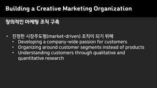 창의적인 마케팅 조직 구축
Building a Creative Marketing Organization
• 진정한 시장주도형(market-driven) 조직이 되기 위해
• Developing a company-wide passion for customers
• Organizing around customer segments instead of products
• Understanding customers through qualitative and
quantitative research
 