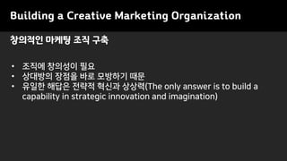 창의적인 마케팅 조직 구축
Building a Creative Marketing Organization
• 조직에 창의성이 필요
• 상대방의 장점을 바로 모방하기 때문
• 유일한 해답은 전략적 혁신과 상상력(The only answer is to build a
capability in strategic innovation and imagination)
 