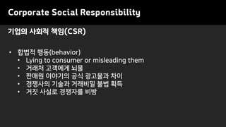 기업의 사회적 책임(CSR)
• 합법적 행동(behavior)
• Lying to consumer or misleading them
• 거래처 고객에게 뇌물
• 판매원 이야기의 공식 광고물과 차이
• 경쟁사의 기술과 거래비밀 불법 획득
• 거짓 사실로 경쟁자를 비방
Corporate Social Responsibility
 