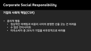 기업의 사회적 책임(CSR)
• 윤리적 행동
• 정상적인 마케팅과 비윤리 사이의 분명한 선을 긋는 건 어려움
• 수 많은 안티사이트
• 미국소비자 중 26%가 기업을 비우호적으로 바라봄
Corporate Social Responsibility
 