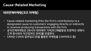 Cause-Related Marketing
• Cause related marketing links the firm’s contributions to a
designated cause to customers’ engaging directly or indirectly
in revenue-producing transactions with the firm.
• 공익연계마케팅은 [회사의 대의에의 기여]와 [매출발생 트랜잭션 내에서
고객 회사와의 직간접적인 관여]를 연결한다.
• CRM은 CSM의 일부임(CSR을 활용한 마케팅을 CSM이라고 함)
대의연계마케팅(코즈 마케팅)
 