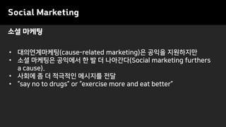 Social Marketing
• 대의연계마케팅(cause-related marketing)은 공익을 지원하지만
• 소셜 마케팅은 공익에서 한 발 더 나아간다(Social marketing furthers
a cause).
• 사회에 좀 더 적극적인 메시지를 전달
• “say no to drugs” or “exercise more and eat better”
소셜 마케팅
 