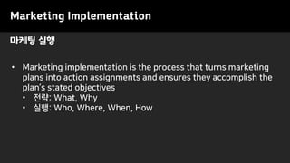 마케팅 실행
• Marketing implementation is the process that turns marketing
plans into action assignments and ensures they accomplish the
plan’s stated objectives
• 전략: What, Why
• 실행: Who, Where, When, How
Marketing Implementation
 
