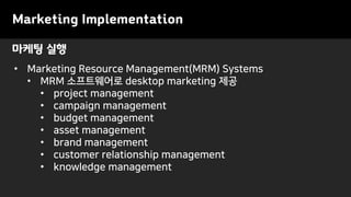 마케팅 실행
• Marketing Resource Management(MRM) Systems
• MRM 소프트웨어로 desktop marketing 제공
• project management
• campaign management
• budget management
• asset management
• brand management
• customer relationship management
• knowledge management
Marketing Implementation
 