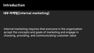 내부 마케팅(internal marketing)
Introduction
Internal marketing requires that everyone in the organization
accept the concepts and goals of marketing and engage in
choosing, providing, and communicating customer value
 
