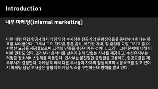 내부 마케팅(internal marketing)
Introduction
어떤 대형 유럽 항공사의 마케팅 담당 부사장은 항공기의 운항점유율을 증대해야 한다는 목
표를 부여받았다. 그래서 그의 전략은 좋은 음식, 깨끗한 기내, 잘 훈련된 요원 그리고 좀 더
저렴한 요금을 제공함으로써 고객의 만족을 증진시키는 것이다. 그러나 그런 문제에 대해 어
떠한 권한도 없다. 조리부가 음식비를 낮추기 위해 맛없는 식사를 제공하고, 수선유지부는
저임금 청소서비스업체를 이용한다. 인사부는 불친절한 종업원을 고용하고, 항공요금은 재
무부서가 결정한다. 마케팅 이외의 다른 부서들이 자체의 활동목표와 비용목표를 갖고 있어
서 마케팅 담당 부사장은 통합적 마케팅 믹스를 구현하는데 방해를 받고 있다.
 