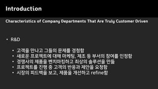Characteristics of Company Departments That Are Truly Customer Driven
Introduction
• R&D
• 고객을 만나고 그들의 문제를 경청함
• 새로운 프로젝트에 대해 마케팅, 제조 등 부서의 참여를 인정함
• 경쟁사의 제품을 벤치마킹하고 최상의 솔루션을 만듦
• 프로젝트를 진행 중 고객의 반응과 제안을 요청함
• 시장의 피드백을 보고, 제품을 개선하고 refine함
 