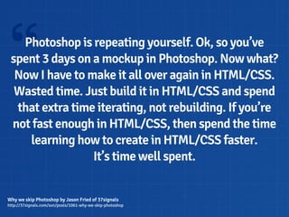 “  Photoshop is repeating yourself. Ok, so you’ve
 spent 3 days on a mockup in Photoshop. Now what?
  Now I have to make it all over again in HTML/CSS.
  Wasted time. Just build it in HTML/CSS and spend
  that extra time iterating, not rebuilding. If you’re
 not fast enough in HTML/CSS, then spend the time
    learning how to create in HTML/CSS faster.
                 It’s time well spent.


Why we skip Photoshop by Jason Fried of 37signals
http://37signals.com/svn/posts/1061-why-we-skip-photoshop
 