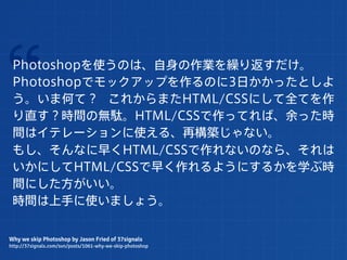 “Photoshopを使うのは、自身の作業を繰り返すだけ。
 Photoshopでモックアップを作るのに3日かかったとしよ
 う。いま何て？ これからまたHTML/CSSにして全てを作
 り直す？時間の無駄。HTML/CSSで作ってれば、余った時
 間はイテレーションに使える、再構築じゃない。
 もし、そんなに早くHTML/CSSで作れないのなら、それは
 いかにしてHTML/CSSで早く作れるようにするかを学ぶ時
 間にした方がいい。
 時間は上手に使いましょう。

Why we skip Photoshop by Jason Fried of 37signals
http://37signals.com/svn/posts/1061-why-we-skip-photoshop
 