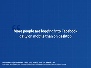 “  More people are logging into Facebook
                   daily on mobile than on desktop




Facebook's Daily Mobile Users Exceed Daily Desktop Users For The First Time
http://www.fastcompany.com/3005269/facebooks-daily-mobile-users-exceed-daily-desktop-users-first-time
 