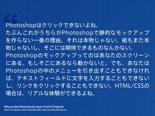 “Photoshopはクリックできないよね。
 たぶんこれがうちらがPhotoshopで静的なモックアップ
 を作らない一番の理由。それは本物じゃない。紙もまた本
 物じゃないし、そこには期待できるものなんかない。
 Photoshopのモックアップってのはあなたのスクリーン
 にある。もしそこにあるなら動かないと。でも、あなたは
 Photoshopの中のメニューを引き出すこともできなけれ
 ば、テキストフィールドに文字を入力することもできない
 し、リンクをクリックすることもできない。HTML/CSSの
 場合は、リアルな体験ができるよね。

Why we skip Photoshop by Jason Fried of 37signals
http://37signals.com/svn/posts/1061-why-we-skip-photoshop
 
