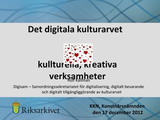 Det digitala kulturarvet


             kullturella, kreativa
                verksamheter
                     Rolf Källman
Digisam – Samordningssekretariatet för digitalisering, digitalt bevarande
              och digitalt tillgängliggörande av kulturarvet


                                          KKN, Konstnärsnämnden
                                           den 17 december 2012
 