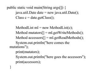 public static void main(String args[]) {
java.util.Date date = new java.util.Date();
Class c = date.getClass();
MethodList ml = new MethodList(c);
Method mutators[] = ml.getWriteMethods();
Method accessors[] = ml.getReadMethods();
System.out.println("here comes the
mutations");
print(mutators);
System.out.println("here goes the accessors");
print(accessors);
}
 