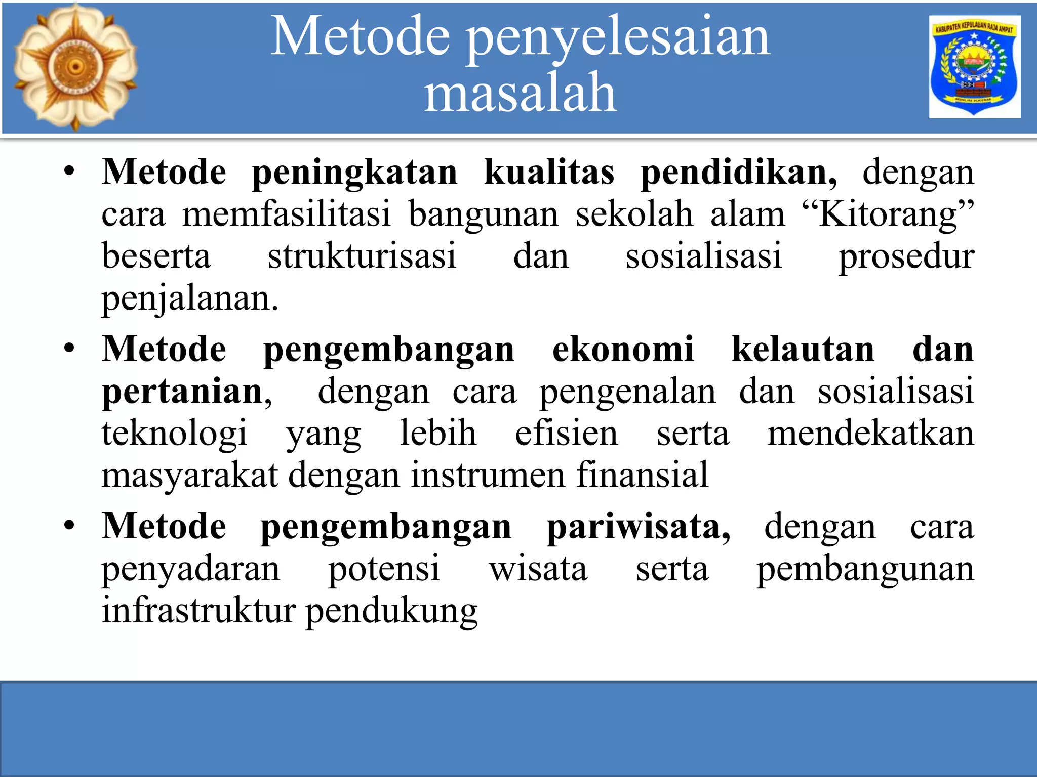 Teknologi/Metode Penyelesaian Masalah
• Metode peningkatan kualitas pendidikan, dengan
cara memfasilitasi bangunan sekolah alam “Kitorang”
beserta strukturisasi dan sosialisasi prosedur
penjalanan.
• Metode pengembangan ekonomi kelautan dan
pertanian, dengan cara pengenalan dan sosialisasi
teknologi yang lebih efisien serta mendekatkan
masyarakat dengan instrumen finansial
• Metode pengembangan pariwisata, dengan cara
penyadaran potensi wisata serta pembangunan
infrastruktur pendukung
Teknologi/Metode Penyelesaian MasalahMetode penyelesaian
masalah
 