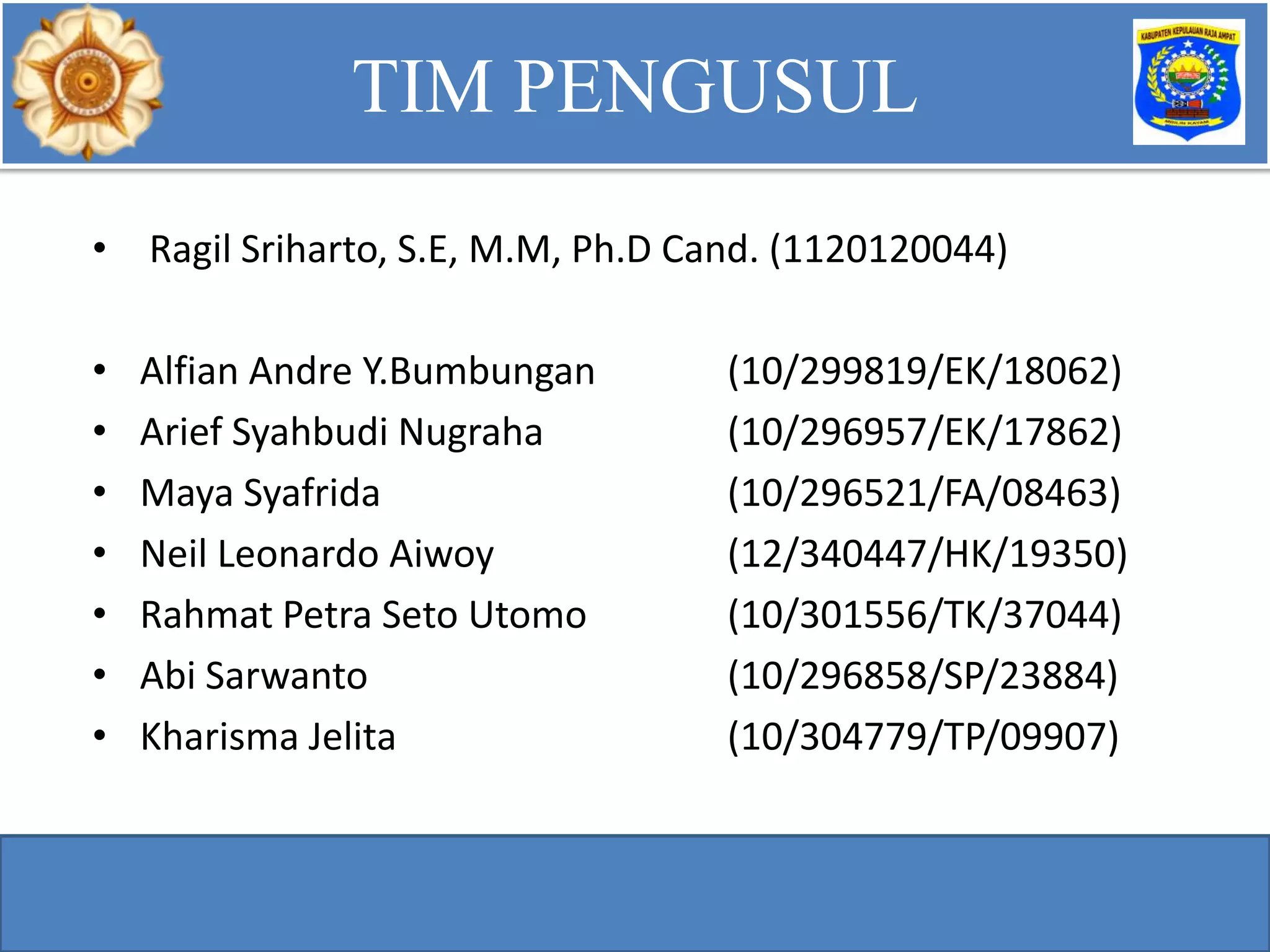 • Ragil Sriharto, S.E, M.M, Ph.D Cand. (1120120044)
• Alfian Andre Y.Bumbungan (10/299819/EK/18062)
• Arief Syahbudi Nugraha (10/296957/EK/17862)
• Maya Syafrida (10/296521/FA/08463)
• Neil Leonardo Aiwoy (12/340447/HK/19350)
• Rahmat Petra Seto Utomo (10/301556/TK/37044)
• Abi Sarwanto (10/296858/SP/23884)
• Kharisma Jelita (10/304779/TP/09907)
TIM PENGUSUL
 