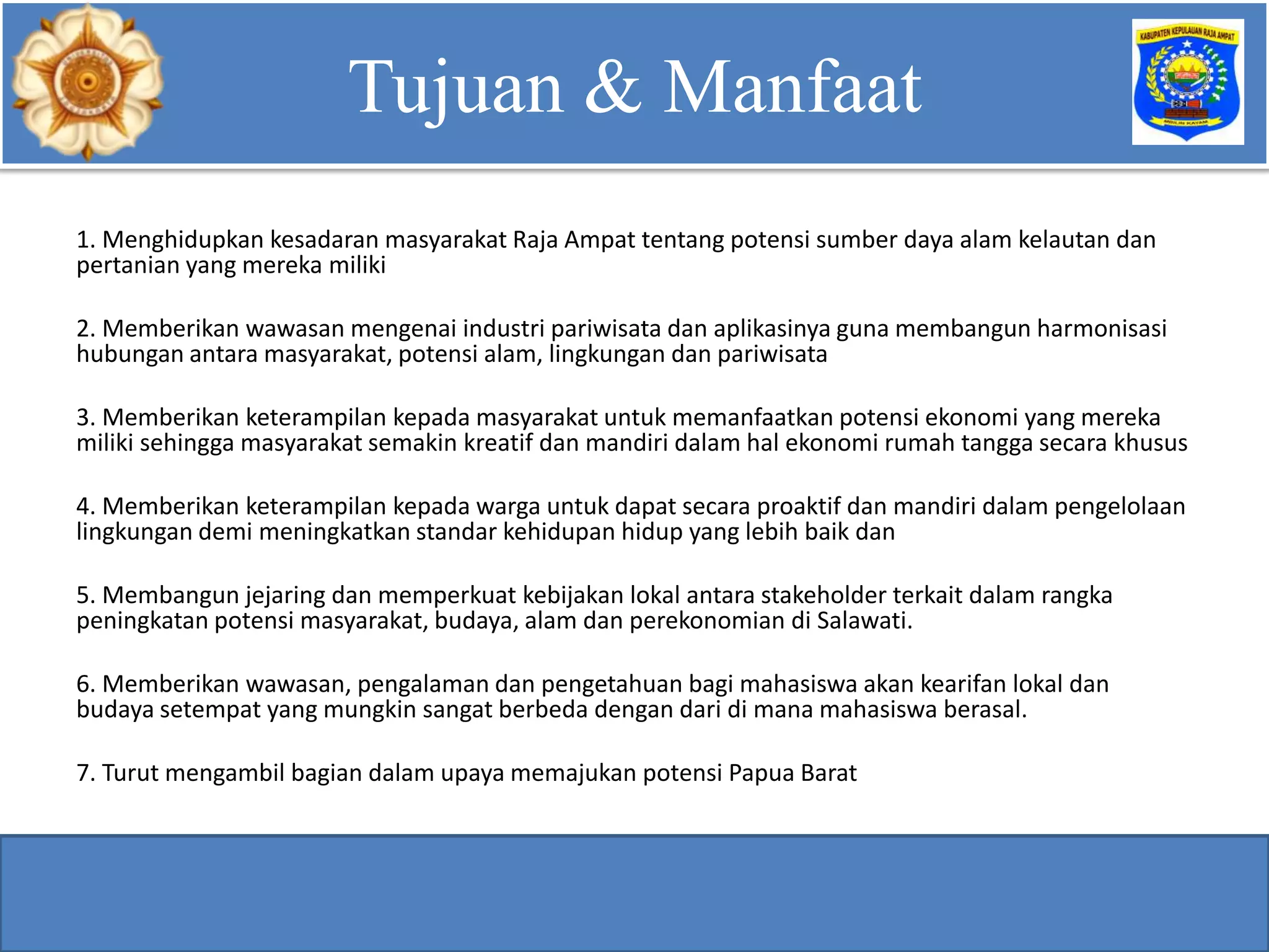 1. Menghidupkan kesadaran masyarakat Raja Ampat tentang potensi sumber daya alam kelautan dan
pertanian yang mereka miliki
2. Memberikan wawasan mengenai industri pariwisata dan aplikasinya guna membangun harmonisasi
hubungan antara masyarakat, potensi alam, lingkungan dan pariwisata
3. Memberikan keterampilan kepada masyarakat untuk memanfaatkan potensi ekonomi yang mereka
miliki sehingga masyarakat semakin kreatif dan mandiri dalam hal ekonomi rumah tangga secara khusus
4. Memberikan keterampilan kepada warga untuk dapat secara proaktif dan mandiri dalam pengelolaan
lingkungan demi meningkatkan standar kehidupan hidup yang lebih baik dan
5. Membangun jejaring dan memperkuat kebijakan lokal antara stakeholder terkait dalam rangka
peningkatan potensi masyarakat, budaya, alam dan perekonomian di Salawati.
6. Memberikan wawasan, pengalaman dan pengetahuan bagi mahasiswa akan kearifan lokal dan
budaya setempat yang mungkin sangat berbeda dengan dari di mana mahasiswa berasal.
7. Turut mengambil bagian dalam upaya memajukan potensi Papua Barat
Tujuan & Manfaat
 