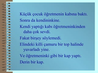 Küçük çocuk öğretmenin kabına baktı. Sonra da kendininkine. Kendi yaptığı kabı öğretmeninkinden daha çok sevdi. Fakat birşey söylemedi. Elindeki killi çamuru bir top halinde yuvarladı yine. Ve  ö ğretmeninki gibi bir kap yaptı. Derin bir kap. 