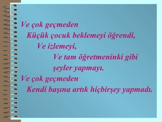Ve çok geçmeden Küçük çocuk beklemeyi öğrendi, Ve izlemeyi, Ve tam öğretmeninki gibi  şeyler yapmayı. Ve çok geçmeden Kendi başına artık hiçbirşey yapmadı. 