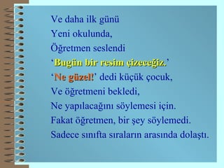 Ve daha ilk günü Yeni okulunda, Öğretmen seslendi ‘ Bugün bir resim çizeceğiz. ’ ‘ Ne güzel! ’ dedi küçük çocuk, Ve öğretmeni bekledi, Ne yapılacağını söylemesi için. Fakat öğretmen, bir şey söylemedi. Sadece sınıfta sıraların arasında dolaştı. 