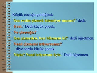 Küçük çocuğa geldiğinde ‘ Sen resim çizmek istemiyor musun? ’ dedi. ‘ Evet. ’ Dedi küçük çocuk, ‘ Ne çizeceğiz? ’ ‘ Sen çizmeden, ben bilemem ki? ’ dedi öğretmen. ‘ Nasıl çizmemi istiyorsunuz? ’  diye sordu küçük çocuk. ‘ Niçin? Nasıl istiyorsan öyle. ’ Dedi öğretmen. 