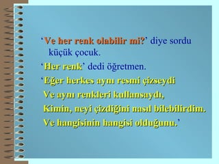 ‘ Ve her renk olabilir mi? ’ diye sordu küçük çocuk. ‘ Her   renk ’ dedi öğretmen. ‘ Eğer herkes aynı resmi çizseydi Ve aynı renkleri kullansaydı, Kimin, neyi çizdiğini nasıl bilebilirdim. Ve hangisinin hangisi olduğunu. ’ 