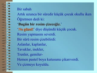 Bir sabah Artık uzunca bir süredir küçük çocuk okullu iken Öğretmen dedi ki: ‘ Bugün bir resim çizeceğiz. ’ ‘ Ne güzel! ’ diye düşündü küçük çocuk. Resim yapmasını severdi. Bir sürü resim çizebilirdi: Aslanlar, kaplanlar, Tavuklar, inekler, Trenler, gemiler- Hemen pastel boya kutusunu çıkarıverdi. Ve çizmeye koyuldu.   