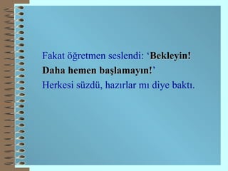 Fakat öğretmen seslendi: ‘ Bekleyin! Daha hemen başlamayın! ’ Herkesi süzdü, hazırlar mı diye baktı. 