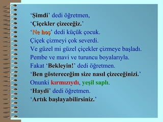‘ Şimdi ’ dedi öğretmen, ‘ Çiçekler çizeceğiz. ’ ‘ Ne   hoş ’ dedi küçük çocuk. Çiçek çizmeyi çok severdi. Ve güzel mi güzel çiçekler çizmeye başladı. Pembe ve mavi ve turuncu boyalarıyla. Fakat ‘ Bekleyin! ’ dedi öğretmen. ‘ Ben göstereceğim size nasıl çizeceğinizi. ’ Onunki  kırmızıydı ,  yeşil saplı . ‘ Ha y di ’ dedi öğretmen. ‘ Artık başlayabilirsiniz. ’ 