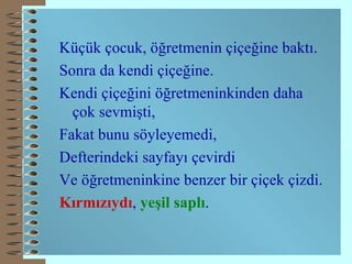 Küçük çocuk, öğretmenin çiçeğine baktı. Sonra da kendi çiçeğine. Kendi çiçeğini öğretmeninkinden daha çok sevmişti, Fakat bunu söyleyemedi, Defterindeki sayfayı çevirdi Ve öğretmeninkine benzer bir çiçek çizdi. Kırmızıydı ,  yeşil saplı .   