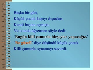 Başka bir gün, Küçük çocuk kapıyı dışardan  Kendi başına açmıştı, Ve o anda öğretmen şöyle dedi: ‘ Bugün killi çamurla birşeyler yapacağız. ’ ‘ Ne güzel! ’ diye düşündü küçük çocuk. Killi çamurla oynamayı severdi. 