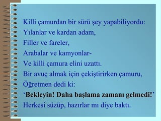 Killi çamurdan bir sürü şey yapabiliyordu: Yılanlar ve kardan adam, Filler ve fareler, Arabalar ve kamyonlar- Ve killi çamura elini uzattı. Bir avuç almak için çekiştirirken çamuru, Öğretmen dedi ki: ‘ Bekleyin! Daha başlama zamanı gelmedi! ’ Herkesi süzüp, hazırlar mı diye baktı. 