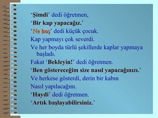 ‘ Şimdi ’ dedi öğretmen, ‘ Bir kap yapacağız. ’ ‘ Ne   hoş ’ dedi küçük çocuk. Kap yapmayı çok severdi. Ve her boyda türlü şekillerde kaplar yapmaya başladı. Fakat ‘ Bekleyin! ’ dedi öğretmen. ‘ Ben göstereceğim size nasıl yapacağınızı. ’ Ve herkese gösterdi, derin bir kabın Nasıl yapılacağını. ‘ Ha y di ’ dedi öğretmen. ‘ Artık başlayabilirsiniz. ’   