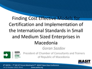 Finding Cost Effective Models for
       Certification and Implementation of
       the International Standards in Small
         and Medium Sized Enterprises in
                    Macedonia
                                                 Goran Sazdov
                         President of Chamber of Consultants and Trainers
                                     of Republic of Macedonia

8th SEEITA – 7th SEE ICT Forum Meeting & 7th MASIT Open Days Conference
14-15 October 2010, Ohrid            www.seeita.org
 