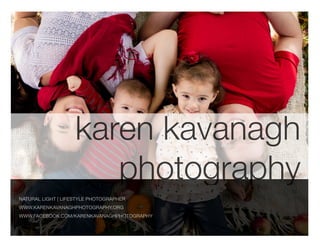 karen kavanagh
photography
NATURAL LIGHT | LIFESTYLE PHOTOGRAPHER
WWW.KARENKAVANAGHPHOTOGRAPHY.ORG
WWW.FACEBOOK.COM/KARENKAVANAGHPHOTOGRAPHY

 
