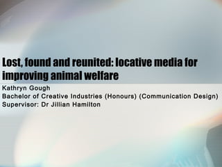 Lost, found and reunited: locative media for
improving animal welfare
Kathryn Gough
Bachelor of Creative Industries (Honours) (Communication Design)
Supervisor: Dr Jillian Hamilton
 