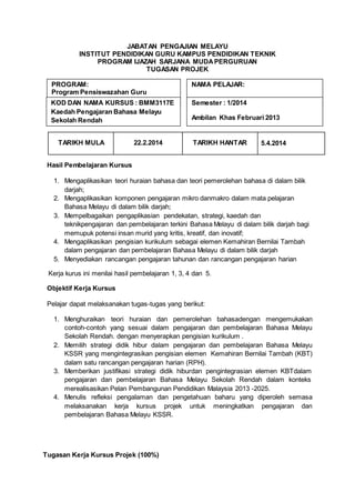 JABATAN PENGAJIAN MELAYU
INSTITUT PENDIDIKAN GURU KAMPUS PENDIDIKAN TEKNIK
PROGRAM IJAZAH SARJANA MUDAPERGURUAN
TUGASAN PROJEK
TARIKH MULA 22.2.2014 TARIKH HANTAR 5.4.2014
Hasil Pembelajaran Kursus
1. Mengaplikasikan teori huraian bahasa dan teori pemerolehan bahasa di dalam bilik
darjah;
2. Mengaplikasikan komponen pengajaran mikro danmakro dalam mata pelajaran
Bahasa Melayu di dalam bilik darjah;
3. Mempelbagaikan pengaplikasian pendekatan, strategi, kaedah dan
teknikpengajaran dan pembelajaran terkini Bahasa Melayu di dalam bilik darjah bagi
memupuk potensi insan murid yang kritis, kreatif, dan inovatif;
4. Mengaplikasikan pengisian kurikulum sebagai elemen Kemahiran Bernilai Tambah
dalam pengajaran dan pembelajaran Bahasa Melayu di dalam bilik darjah
5. Menyediakan rancangan pengajaran tahunan dan rancangan pengajaran harian
Kerja kurus ini menilai hasil pembelajaran 1, 3, 4 dan 5.
Objektif Kerja Kursus
Pelajar dapat melaksanakan tugas-tugas yang berikut:
1. Menghuraikan teori huraian dan pemerolehan bahasadengan mengemukakan
contoh-contoh yang sesuai dalam pengajaran dan pembelajaran Bahasa Melayu
Sekolah Rendah. dengan menyerapkan pengisian kurikulum .
2. Memilih strategi didik hibur dalam pengajaran dan pembelajaran Bahasa Melayu
KSSR yang mengintegrasikan pengisian elemen Kemahiran Bernilai Tambah (KBT)
dalam satu rancangan pengajaran harian (RPH).
3. Memberikan justifikasi strategi didik hiburdan pengintegrasian elemen KBTdalam
pengajaran dan pembelajaran Bahasa Melayu Sekolah Rendah dalam konteks
merealisasikan Pelan Pembangunan Pendidikan Malaysia 2013 -2025.
4. Menulis refleksi pengalaman dan pengetahuan baharu yang diperoleh semasa
melaksanakan kerja kursus projek untuk meningkatkan pengajaran dan
pembelajaran Bahasa Melayu KSSR.
Tugasan Kerja Kursus Projek (100%)
PROGRAM:
Program Pensiswazahan Guru
(P((PPG)Ijazah Sarjana Muda Perguruan
dengan Kepujian
NAMA PELAJAR:
KOD DAN NAMA KURSUS : BMM3117E
Kaedah Pengajaran Bahasa Melayu
Sekolah Rendah
Semester : 1/2014
Ambilan Khas Februari 2013
 