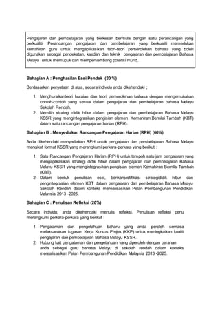 Pengajaran dan pembelajaran yang berkesan bermula dengan satu perancangan yang
berkualiti. Perancangan pengajaran dan pembelajaran yang berkualiti memerlukan
kemahiran guru untuk mengaplikasikan teori-teori pemerolehan bahasa yang boleh
digunakan sebagai pendekatan, kaedah dan teknik pengajaran dan pembelajaran Bahasa
Melayu untuk memupuk dan memperkembang potensi murid.
Bahagian A : Penghasilan Esei Pendek (20 %)
Berdasarkan penyataan di atas, secara individu anda dikehendaki ;
1. Menghuraikanteori huraian dan teori pemerolehan bahasa dengan mengemukakan
contoh-contoh yang sesuai dalam pengajaran dan pembelajaran bahasa Melayu
Sekolah Rendah.
2. Memilih strategi didik hibur dalam pengajaran dan pembelajaran Bahasa Melayu
KSSR yang mengintegrasikan pengisian elemen Kemahiran Bernilai Tambah (KBT)
dalam satu rancangan pengajaran harian (RPH).
Bahagian B : Menyediakan Rancangan Pengajaran Harian (RPH) (60%)
Anda dikehendaki menyediakan RPH untuk pengajaran dan pembelajaran Bahasa Melayu
mengikut format KSSR yang merangkumi perkara-perkara yang berikut :
1. Satu Rancangan Pengajaran Harian (RPH) untuk tempoh satu jam pengajaran yang
mengaplikasikan strategi didik hibur dalam pengajaran dan pembelajaran Bahasa
Melayu KSSR yang mengintegrasikan pengisian elemen Kemahiran Bernilai Tambah
(KBT).
2. Dalam bentuk penulisan esei, berikanjustifikasi strategididik hibur dan
pengintegrasian elemen KBT dalam pengajaran dan pembelajaran Bahasa Melayu
Sekolah Rendah dalam konteks merealisasikan Pelan Pembangunan Pendidikan
Malaysia 2013 -2025.
Bahagian C : Penulisan Refleksi (20%)
Secara individu, anda dikehendaki menulis refleksi. Penulisan refleksi perlu
merangkumi perkara-perkara yang berikut :
1. Pengalaman dan pengetahuan baharu yang anda peroleh semasa
melaksanakan tugasan Kerja Kursus Projek (KKP) untuk meningkatkan kualiti
pengajaran dan pembelajaran Bahasa Melayu KSSR.
2. Hubung kait pengalaman dan pengetahuan yang diperoleh dengan peranan
anda sebagai guru bahasa Melayu di sekolah rendah dalam konteks
merealisasikan Pelan Pembangunan Pendidikan Malaysia 2013 -2025.
 