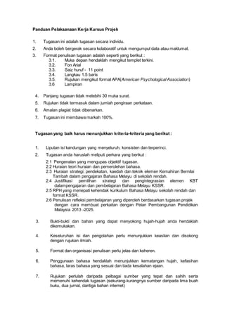 Panduan Pelaksanaan Kerja Kursus Projek
1. Tugasan ini adalah tugasan secara individu.
2. Anda boleh bergerak secara kolaboratif untuk mengumpul data atau maklumat.
3. Format penulisan tugasan adalah seperti yang berikut :
3.1. Muka depan hendaklah mengikut templet terkini.
3.2. Fon Arial
3.3. Saiz huruf - 11 point
3.4. Langkau 1.5 baris
3.5. Rujukan mengikut format APA(American Psychological Association)
3.6 Lampiran
4. Panjang tugasan tidak melebihi 30 muka surat.
5. Rujukan tidak termasuk dalam jumlah pengiraan perkataan.
6. Amalan plagiat tidak dibenarkan.
7. Tugasan ini membawa markah 100%.
Tugasan yang baik harus menunjukkan kriteria-kriteria yang berikut :
1. Liputan isi kandungan yang menyeluruh, konsisten dan terperinci.
2. Tugasan anda haruslah meliputi perkara yang berikut :
2.1 Pengenalan yang mengupas objektif tugasan.
2.2 Huraian teori huraian dan pemerolehan bahasa.
2.3 Huraian strategi, pendekatan, kaedah dan teknik elemen Kemahiran Bernilai
Tambah dalam pengajaran Bahasa Melayu di sekolah rendah.
2.4 Justifikasi pemilihan strategi dan pengintegrasian elemen KBT
dalampengajaran dan pembelajaran Bahasa Melayu KSSR.
2.5 RPH yang menepati kehendak kurikulum Bahasa Melayu sekolah rendah dan
format KSSR.
2.6 Penulisan refleksi pembelajaran yang diperoleh berdasarkan tugasan projek
dengan cara membuat perkaitan dengan Pelan Pembangunan Pendidikan
Malaysia 2013 -2025.
3. Bukti-bukti dan bahan yang dapat menyokong hujah-hujah anda hendaklah
dikemukakan.
4. Keseluruhan isi dan pengolahan perlu menunjukkan keaslian dan disokong
dengan rujukan ilmiah.
5. Format dan organisasi penulisan perlu jelas dan koheren.
6. Penggunaan bahasa hendaklah menunjukkan kematangan hujah, kefasihan
bahasa, laras bahasa yang sesuai dan tiada kesalahan ejaan.
7. Rujukan perlulah daripada pelbagai sumber yang tepat dan sahih serta
memenuhi kehendak tugasan (sekurang-kurangnya sumber daripada lima buah
buku, dua jurnal, dantiga bahan internet)
 