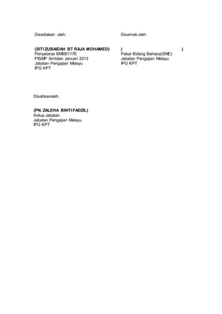 Disediakan oleh: Disemak oleh:
(SITI ZUBAIDAH BT RAJA MOHAMED) ( )
Penyelaras BMM3117E Pakar Bidang Bahasa(SME)
PISMP Ambilan Januari 2013 Jabatan Pengajian Melayu
Jabatan Pengajian Melayu IPG KPT
IPG KPT
Disahkanoleh,
(PN. ZALEHA BINTI FADZIL)
Ketua Jabatan
Jabatan Pengajian Melayu
IPG KPT
 