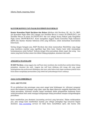 Jakarta, Depok, tangerang, bekasi
KANTOR KONSULTAN PAJAK DAVIDSON DAN REKAN
Kantor Konsultan Pajak Davidson dan Rekan didirikan oleh Davidson, SE, Ak, CA, BKP,
ijin Konsultan Pajak tahun 2012 dengan izin Sertifikat Brevet A nomor SI-2290/PJ/2012, izin
Sertifikat Brevet B nomor SI-2592/PJ/2013 dan izin sebagai Kuasa Hukum pada Pengadilan
Pajak nomor 206/PP/IKH/2013. Kami merupakan anggota Ikatan Konsultan Pajak Indonesia
(IKPI) dan Ikantan Akuntan Indonesia (IAI) yang berlisensi, untuk memastikan keterwakilan
klient kami.
Seiring dengan beragam jasa, KKP Davidson dan rekan menawarkan fleksibilitas yang tinggi
yang membawa manfaat yang signifikan bagi klien kami. Kantor kami telah menunjukan
kemampuannya untuk berhasil berkerja dengan klien perusahaan dalam negeri dan asing. Jasa
utama yang kami berikan antara lain dalam bidang perpajakan, akuntansi dan audit.
ANGGOTA TEAM KAMI
Di KKP Davidson, setiap anggota dan staff kami akan membantu dan memberikan nasihat dalam bidang
perpajakan, akuntansi dan audit. Anggota dan staff kami didukung oleh tenaga ahli yang sangat
berpengalaman dan professional dibidangnya dan kami yakin bahwa kami dapat membantu praktik bisnis
klient dalam menghadapi permasalahan yang timbul dari perkembangan bisnis usahanya.
JASA YANG DIBERIKAN
JASA AKUNTANSI
Di era globalisasi dan persaingan yang amat sangat ketat belakangan ini, informasi mengenai
posisi dan komposisi keuangan yang cepat, tepat dan dapat dipercaya sangatlah diperlukan oleh
setiap perusahaan. Informasi tersebut sangat membantu dalam pengambilan keputusan bisnis
setiap perusahaan baik untuk menjaga kelangsungan hidup perusahaan ataupun mengembangkan
perusahaan.
Kami memberikan jasa akuntansi (accounting services) yang bervariasi. Dalam melaksanakan
jasa, para tenaga kami memberikan layanan jasa sebagai pelengkap bagi karyawan bagian
akuntansi. Jasa accounting services ini tidak harus menerbitkan opini, dan karena sifat
 
