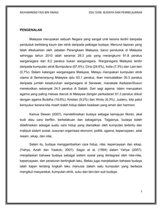 MUHAMMAD FAIS BIN ISMAIL                        EDU 3106: BUDAYA DAN PEMBELAJARAN




PENGENALAN

       Malaysia merupakan sebuah Negara yang sangat unik kerana terdiri daripada
penduduk berbilang kaum dan etnik daripada pelbagai budaya. Menurut laporan yang
telah dikeluarkan oleh Jabatan Perangkaan Malaysia, banci penduduk di Malaysia
sehingga tahun 2010 ialah seramai 28.3 juta yang merangkumi 91.8 peratus
warganegara dan 8.2 peratus bukan warganegara. Warganegara Malaysia terdiri
daripada kumpulan etnik Bumiputera (67.4%), Cina (24.6%), India (7.3%) dan Lain-lain
(0.7%). Dalam kalangan warganegara Malaysia, Melayu merupakan kumpulan etnik
utama di Semenanjung Malaysia iaitu 63.1 peratus. Iban mencatatkan 30.3 peratus
daripada jumlah keseluruhan warganegara di Sarawak, manakala Kadazan/Dusun
merekodkan sebanyak 24.5 peratus di Sabah. Dari segi agama, Islam merupakan
agama yang paling meluas dianuti di Malaysia dengan perkadaran 61.3 peratus diikuti
dengan agama Buddha (19.8%), Kristian (9.2%) dan Hindu (6.3%). Justeru, kita patut
bersyukur kerana kita masih boleh hidup dalam keadaan yang aman dan harmoni.

       Kamus Dewan (2007), mendefinisikan budaya sebagai kemajuan fikiran, akal
budi atau cara berfikir, berkelakuan dan sebagainya. Tegasnya, budaya boleh
didefinisikan sebagai suatu cara hidup yang diamalkan oleh kumpulan tertentu dan
meliputi sistem sosial, susunan organisasi ekonomi, politik, agama, kepercayaan, adat
resam, sikap, dan nilai.

       Selain itu, budaya menggambarkan cara hidup, nilai, kepercayaan dan sikap.
(Yahya, Aziah dan Yaakob, 2007). Sagor et al. (1994) dalam Yahya (2007),
menjelaskan bahawa budaya sebagai sistem sosial yang diintegrasi oleh nilai-nilai,
kepercayaan, dan peraturan bertingkah laku. Beliau juga menjelaskan bahawa budaya
ialah kajian tentang tingkah laku manusia dalam satu kumpulan yang berbeza
mengikut masyarakat, kumpulan etnik, suku dan lain-lain sub budaya.




                                                                                    1
 