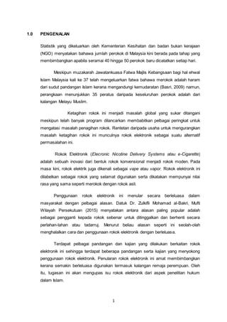 1
1.0 PENGENALAN
Statistik yang dikeluarkan oleh Kementerian Kesihatan dan badan bukan kerajaan
(NGO) menyatakan bahawa jumlah perokok di Malaysia kini berada pada tahap yang
membimbangkan apabila seramai 40 hingga 50 perokok baru dicatatkan setiap hari.
Meskipun muzakarah Jawatankuasa Fatwa Majlis Kebangsaan bagi hal ehwal
Islam Malaysia kali ke 37 telah mengeluarkan fatwa bahawa merokok adalah haram
dari sudut pandangan Islam kerana mengandungi kemudaratan (Basri, 2009) namun,
perangkaan menunjukkan 35 peratus daripada keseluruhan perokok adalah dari
kalangan Melayu Muslim.
Ketagihan rokok ini menjadi masalah global yang sukar ditangani
meskipun telah banyak program dilancarkan membabitkan pelbagai peringkat untuk
mengatasi masalah penagihan rokok. Rentetan daripada usaha untuk mengurangkan
masalah ketagihan rokok ini munculnya rokok elektronik sebagai suatu alternatif
permasalahan ini.
Rokok Elektronik (Elecronic Nicotine Delivery Systems atau e-Cigarette)
adalah sebuah inovasi dari bentuk rokok konvensional menjadi rokok moden. Pada
masa kini, rokok elektrik juga dikenali sebagai vape atau vapor. Rokok elektronik ini
dilabelkan sebagai rokok yang selamat digunakan serta dikatakan mempunyai nilai
rasa yang sama seperti merokok dengan rokok asli.
Penggunaan rokok elektronik ini menular secara berleluasa dalam
masyarakat dengan pelbagai alasan. Datuk Dr. Zulkifli Mohamad al-Bakri, Mufti
Wilayah Persekutuan (2015) menyatakan antara alasan paling popular adalah
sebagai pengganti kepada rokok sebenar untuk ditinggalkan dan berhenti secara
perlahan-lahan atau tadarruj. Menurut beliau alasan seperti ini seolah-olah
menghalalkan cara dan penggunaan rokok elektronik dengan berleluasa.
Terdapat pelbagai pandangan dan kajian yang dilakukan berkaitan rokok
elektronik ini sehingga terdapat beberapa pandangan serta kajian yang menyokong
penggunaan rokok elektronik. Penularan rokok elektronik ini amat membimbangkan
kerana semakin berleluasa digunakan termasuk kalangan remaja perempuan. Oleh
itu, tugasan ini akan mengupas isu rokok elektronik dari aspek penelitian hukum
dalam Islam.
 